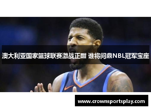 澳大利亚国家篮球联赛激战正酣 谁将问鼎NBL冠军宝座